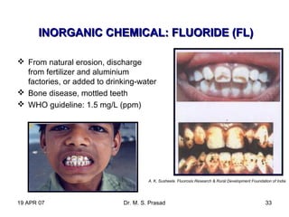 19 APR 07 Dr. M. S. Prasad 33
 From natural erosion, discharge
from fertilizer and aluminium
factories, or added to drinking-water
 Bone disease, mottled teeth
 WHO guideline: 1.5 mg/L (ppm)
INORGANIC CHEMICAL: FLUORIDE (FL)INORGANIC CHEMICAL: FLUORIDE (FL)
A. K. Susheela. Fluorosis Research & Rural Development Foundation of India
 