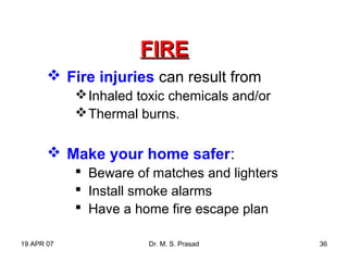 19 APR 07 Dr. M. S. Prasad 36
FIREFIRE
 Fire injuries can result from
Inhaled toxic chemicals and/or
Thermal burns.
 Make your home safer:
 Beware of matches and lighters
 Install smoke alarms
 Have a home fire escape plan
 