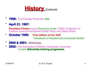 19 APR 07 Dr. M. S. Prasad 4
HistoryHistory (Continued)
• 1996:1996: Food Quality Protection Act.
• April 21, 1997:April 21, 1997:
President Clinton issued Executive Order 13045: Protection of
Children from Environmental Health Risks and Safety Risks.
• October 1999:October 1999: First edition of the AAP
“Handbook of Pediatric Environmental Health”.
• 2000 & 2001:2000 & 2001: Workshops.
• 2002:2002: The Ambulatory Pediatric Association launched
3 years fellowship training programmefellowship training programme..
 