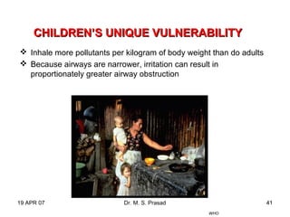 19 APR 07 Dr. M. S. Prasad 41
CHILDREN’S UNIQUE VULNERABILITYCHILDREN’S UNIQUE VULNERABILITY
 Inhale more pollutants per kilogram of body weight than do adults
 Because airways are narrower, irritation can result in
proportionately greater airway obstruction
WHO
 
