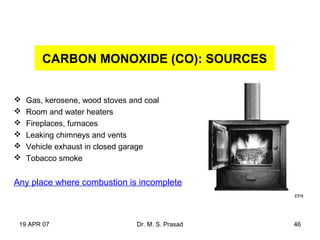 19 APR 07 Dr. M. S. Prasad 46
CARBON MONOXIDE (CO): SOURCES
 Gas, kerosene, wood stoves and coal
 Room and water heaters
 Fireplaces, furnaces
 Leaking chimneys and vents
 Vehicle exhaust in closed garage
 Tobacco smoke
Any place where combustion is incomplete
EPA
 