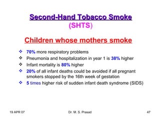 19 APR 07 Dr. M. S. Prasad 47
Second-Hand Tobacco SmokeSecond-Hand Tobacco Smoke
(SHTS)
Children whose mothers smoke
 70% more respiratory problems
 Pneumonia and hospitalization in year 1 is 38% higher
 Infant mortality is 80% higher
 20% of all infant deaths could be avoided if all pregnant
smokers stopped by the 16th week of gestation
 5 times higher risk of sudden infant death syndrome (SIDS)
 