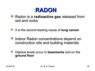 19 APR 07 Dr. M. S. Prasad 49
RADONRADON
 Radon is a radioactive gas released from
soil and rocks
 It is the second leading cause of lung cancer
 Indoor Radon concentrations depend on
construction site and building materials
 Highest levels occur in basements and on the
ground floor
 