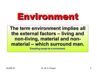 19 APR 07 Dr. M. S. Prasad 5
EnvironmentEnvironment
The term environment implies allThe term environment implies all
the external factors – living andthe external factors – living and
non-living, material and non-non-living, material and non-
material – which surround man.material – which surround man.
Everything except me is environment.
The term environment implies allThe term environment implies all
the external factors – living andthe external factors – living and
non-living, material and non-non-living, material and non-
material – which surround man.material – which surround man.
Everything except me is environment.
 