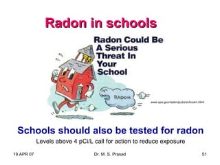 19 APR 07 Dr. M. S. Prasad 51
Radon in schoolsRadon in schools
Schools should also be tested for radon
Levels above 4 pCi/L call for action to reduce exposure
www.epa.gov/radon/pubs/schoolrn.html
 