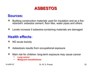 19 APR 07 Dr. M. S. Prasad 52
ASBESTOSASBESTOS
Sources:
 Building construction materials used for insulation and as a fire-
retardant: asbestos cement, floor tiles, water pipes and others
 Levels increase if asbestos-containing materials are damaged
Health effects:
 NO acute toxicity
 Asbestosis results from occupational exposure
 Main risk for children: long-term exposure may cause cancer
 Lung cancer
 Malignant mesothelioma
 