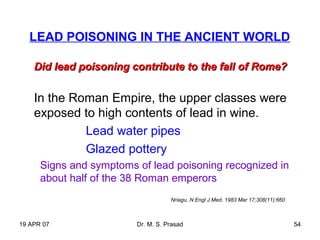 19 APR 07 Dr. M. S. Prasad 54
LEAD POISONING IN THE ANCIENT WORLD
Did lead poisoning contribute to the fall of Rome?Did lead poisoning contribute to the fall of Rome?
In the Roman Empire, the upper classes were
exposed to high contents of lead in wine.
Lead water pipes
Glazed pottery
Signs and symptoms of lead poisoning recognized in
about half of the 38 Roman emperors
Nriagu, N Engl J Med. 1983 Mar 17;308(11):660
 