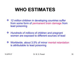 19 APR 07 Dr. M. S. Prasad 55
WHO ESTIMATESWHO ESTIMATES
 12 million children in developing countries suffer
from some form of permanent brain damage from
lead poisoning
 Hundreds of millions of children and pregnant
women are exposed to different sources of lead
 Worldwide, about 3.5% of minor mental retardation
is attributable to lead poisoning
 
