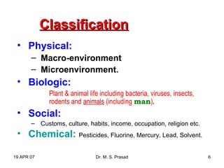 19 APR 07 Dr. M. S. Prasad 6
ClassificationClassification
• Physical:
– Macro-environment
– Microenvironment.
• Biologic:
Plant & animal life including bacteria, viruses, insects,
rodents and animals (including man).
• Social:
– Customs, culture, habits, income, occupation, religion etc.
• Chemical: Pesticides, Fluorine, Mercury, Lead, Solvent.
 