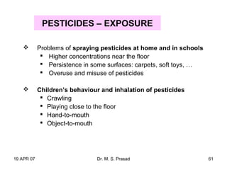 19 APR 07 Dr. M. S. Prasad 61
PESTICIDES – EXPOSURE
 Problems of spraying pesticides at home and in schools
 Higher concentrations near the floor
 Persistence in some surfaces: carpets, soft toys, …
 Overuse and misuse of pesticides
 Children’s behaviour and inhalation of pesticides
 Crawling
 Playing close to the floor
 Hand-to-mouth
 Object-to-mouth
 