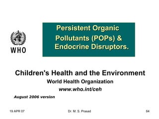 19 APR 07 Dr. M. S. Prasad 64
Persistent OrganicPersistent Organic
Pollutants (POPs) &Pollutants (POPs) &
Endocrine Disruptors.Endocrine Disruptors.
Children's Health and the Environment
World Health Organization
www.who.int/ceh
August 2006 version
 