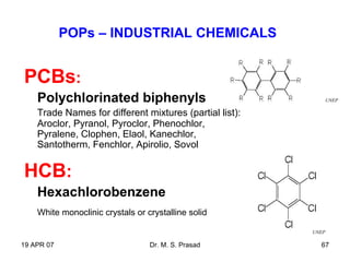 19 APR 07 Dr. M. S. Prasad 67
POPs – INDUSTRIAL CHEMICALS
PCBs:
Polychlorinated biphenyls
Trade Names for different mixtures (partial list):
Aroclor, Pyranol, Pyroclor, Phenochlor,
Pyralene, Clophen, Elaol, Kanechlor,
Santotherm, Fenchlor, Apirolio, Sovol
HCB:
Hexachlorobenzene
White monoclinic crystals or crystalline solid
UNEP
UNEP
 