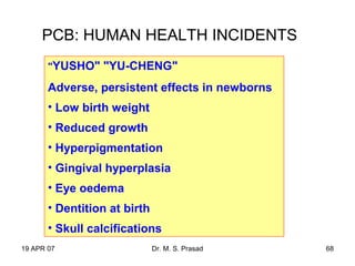 19 APR 07 Dr. M. S. Prasad 68
PCB: HUMAN HEALTH INCIDENTS
"YUSHO" "YU-CHENG"
Adverse, persistent effects in newborns
• Low birth weight
• Reduced growth
• Hyperpigmentation
• Gingival hyperplasia
• Eye oedema
• Dentition at birth
• Skull calcifications
 