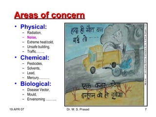 19 APR 07 Dr. M. S. Prasad 7
Areas of concernAreas of concern
• Physical:
– Radiation,
– Noise,
– Extreme heat/cold,
– Unsafe building,
– Traffic……..
• Chemical:
– Pesticides,
– Solvents,
– Lead,
– Mercury……….
• Biological:
– Disease Vector,
– Mould,
– Envenoming ……….
 