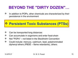 19 APR 07 Dr. M. S. Prasad 70
BEYOND THE "DIRTY DOZEN"…
 In addition to POPs, other chemicals are characterized by their
persistence in the environment
 Persistent Toxic Substances (PTSs)
 Can be transported long distances
 Can accumulate in organisms and enter food-chain
 Not "POPs" – not listed in the Stockholm Convention
 Could include: mercury, cadmium, lead, polybrominated
diphenyl ethers (PBDE – flame retardants), others
 