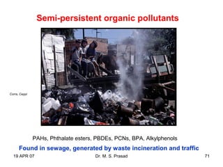 19 APR 07 Dr. M. S. Prasad 71
Semi-persistent organic pollutants
Found in sewage, generated by waste incineration and traffic
PAHs, Phthalate esters, PBDEs, PCNs, BPA, Alkylphenols
Corra, Ceppi
 