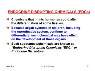 19 APR 07 Dr. M. S. Prasad 73
Chemicals that mimic hormones could alter
the differentiation of some tissues.
Because organ systems in children, including
the reproductive system, continue to
differentiate, such chemical may have effect
on the development of those organs.
Such substances/chemicals are known as
“Endocrine Disrupting Chemicals (EDC)” or
Endocrine Disruptors.
ENDOCRINE DISRUPTING CHEMICALS (EDCs)
 