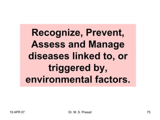 19 APR 07 Dr. M. S. Prasad 75
Recognize, Prevent,
Assess and Manage
diseases linked to, or
triggered by,
environmental factors.
 