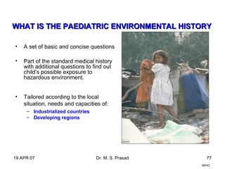 19 APR 07 Dr. M. S. Prasad 77
• A set of basic and concise questions
• Part of the standard medical history
with additional questions to find out
child’s possible exposure to
hazardous environment.
• Tailored according to the local
situation, needs and capacities of:
– Industrialized countries
– Developing regions
WHAT IS THE PWHAT IS THE PAAEDIATRIC ENVIRONMENTAL HISTORYEDIATRIC ENVIRONMENTAL HISTORY
WHO
 