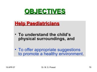 19 APR 07 Dr. M. S. Prasad 79
OBJECTIVESOBJECTIVES
Help PaediatriciansHelp Paediatricians
• To understand the child’s
physical surroundings, and
• To offer appropriate suggestions
to promote a healthy environment.
 