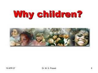 19 APR 07 Dr. M. S. Prasad 8
Why children?Why children?
 