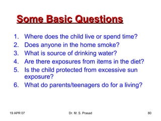 19 APR 07 Dr. M. S. Prasad 80
Some Basic QuestionsSome Basic Questions
1. Where does the child live or spend time?
2. Does anyone in the home smoke?
3. What is source of drinking water?
4. Are there exposures from items in the diet?
5. Is the child protected from excessive sun
exposure?
6. What do parents/teenagers do for a living?
 