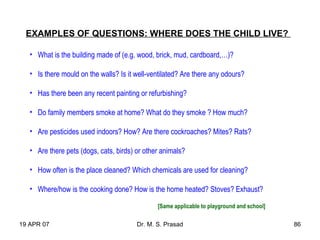 19 APR 07 Dr. M. S. Prasad 86
EXAMPLES OF QUESTIONS: WHERE DOES THE CHILD LIVE?
• What is the building made of (e.g. wood, brick, mud, cardboard,…)?
• Is there mould on the walls? Is it well-ventilated? Are there any odours?
• Has there been any recent painting or refurbishing?
• Do family members smoke at home? What do they smoke ? How much?
• Are pesticides used indoors? How? Are there cockroaches? Mites? Rats?
• Are there pets (dogs, cats, birds) or other animals?
• How often is the place cleaned? Which chemicals are used for cleaning?
• Where/how is the cooking done? How is the home heated? Stoves? Exhaust?
[Same applicable to playground and school]
 