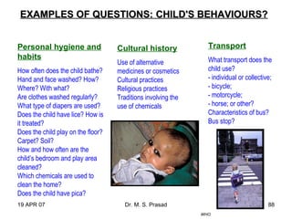 19 APR 07 Dr. M. S. Prasad 88
EXAMPLES OF QUESTIONS:EXAMPLES OF QUESTIONS: CHILD'S BEHAVIOURS?CHILD'S BEHAVIOURS?
Personal hygiene and
habits
How often does the child bathe?
Hand and face washed? How?
Where? With what?
Are clothes washed regularly?
What type of diapers are used?
Does the child have lice? How is
it treated?
Does the child play on the floor?
Carpet? Soil?
How and how often are the
child’s bedroom and play area
cleaned?
Which chemicals are used to
clean the home?
Does the child have pica?
Cultural history
Use of alternative
medicines or cosmetics
Cultural practices
Religious practices
Traditions involving the
use of chemicals
Transport
What transport does the
child use?
- individual or collective;
- bicycle;
- motorcycle;
- horse; or other?
Characteristics of bus?
Bus stop?
WHO
 