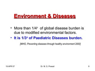19 APR 07 Dr. M. S. Prasad 9
Environment & DiseasesEnvironment & Diseases
• More than 1/4th
of global disease burden is
due to modified environmental factors.
• It is 1/3rd
of Paediatric Diseases burden.
[WHO, Preventing diseases through healthy environment 2000]
 