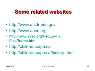 19 APR 07 Dr. M. S. Prasad 90
Some related websitesSome related websites
• http://www.atsdr.edc.gov
• http://www.aoec.org
• http://www.aoec.org/PedEnvHx_
files/frame.htm
• http://children.cape.ca
• http://children.cape.ca/history.html
 
