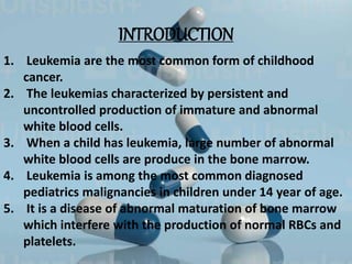 INTRODUCTION
1. Leukemia are the most common form of childhood
cancer.
2. The leukemias characterized by persistent and
uncontrolled production of immature and abnormal
white blood cells.
3. When a child has leukemia, large number of abnormal
white blood cells are produce in the bone marrow.
4. Leukemia is among the most common diagnosed
pediatrics malignancies in children under 14 year of age.
5. It is a disease of abnormal maturation of bone marrow
which interfere with the production of normal RBCs and
platelets.
 
