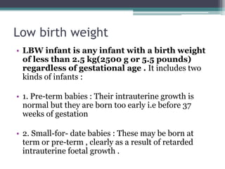 Low birth weight
• LBW infant is any infant with a birth weight
of less than 2.5 kg(2500 g or 5.5 pounds)
regardless of gestational age . It includes two
kinds of infants :
• 1. Pre-term babies : Their intrauterine growth is
normal but they are born too early i.e before 37
weeks of gestation
• 2. Small-for- date babies : These may be born at
term or pre-term , clearly as a result of retarded
intrauterine foetal growth .
 
