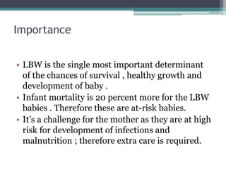 Importance
• LBW is the single most important determinant
of the chances of survival , healthy growth and
development of baby .
• Infant mortality is 20 percent more for the LBW
babies . Therefore these are at-risk babies.
• It’s a challenge for the mother as they are at high
risk for development of infections and
malnutrition ; therefore extra care is required.
 