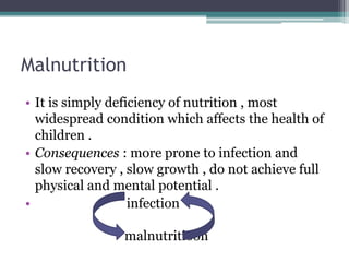 Malnutrition
• It is simply deficiency of nutrition , most
widespread condition which affects the health of
children .
• Consequences : more prone to infection and
slow recovery , slow growth , do not achieve full
physical and mental potential .
• infection
malnutritioon
 