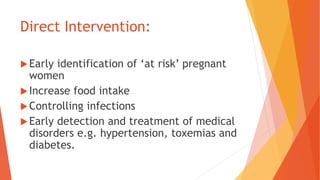 Direct Intervention:
Early identification of ‘at risk’ pregnant
women
Increase food intake
Controlling infections
Early detection and treatment of medical
disorders e.g. hypertension, toxemias and
diabetes.
 