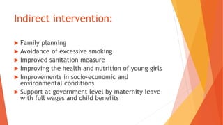 Indirect intervention:
 Family planning
 Avoidance of excessive smoking
 Improved sanitation measure
 Improving the health and nutrition of young girls
 Improvements in socio-economic and
environmental conditions
 Support at government level by maternity leave
with full wages and child benefits
 