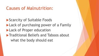 Causes of Malnutrition:
Scarcity of Suitable Foods
Lack of purchasing power of a Family
Lack of Proper education
Traditional Beliefs and Taboos about
what the body should eat
 