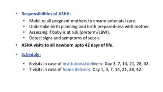 • Responsibilities of ASHA:
• Mobilize all pregnant mothers to ensure antenatal care.
• Undertake birth planning and birth preparedness with mother.
• Assessing if baby is at risk (preterm/LBW).
• Detect signs and symptoms of sepsis.
• ASHA visits to all newborn upto 42 days of life.
• Schedule:
• 6 visits in case of institutional delivery: Day 3, 7, 14, 21, 28, 42.
• 7 visits in case of home delivery: Day 1, 3, 7, 14, 21, 28, 42.
 