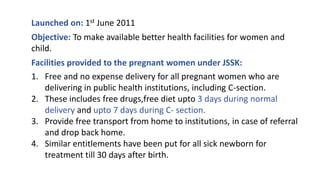 Launched on: 1st June 2011
Objective: To make available better health facilities for women and
child.
Facilities provided to the pregnant women under JSSK:
1. Free and no expense delivery for all pregnant women who are
delivering in public health institutions, including C-section.
2. These includes free drugs,free diet upto 3 days during normal
delivery and upto 7 days during C- section.
3. Provide free transport from home to institutions, in case of referral
and drop back home.
4. Similar entitlements have been put for all sick newborn for
treatment till 30 days after birth.
 