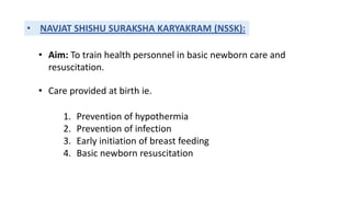 • NAVJAT SHISHU SURAKSHA KARYAKRAM (NSSK):
• Aim: To train health personnel in basic newborn care and
resuscitation.
• Care provided at birth ie.
1. Prevention of hypothermia
2. Prevention of infection
3. Early initiation of breast feeding
4. Basic newborn resuscitation
 