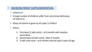 • MICRONUTRIENT SUPPLEMENTATION:
• Vitamin-A:
• A large number of children suffer from sub clinical deficiency
of vitamin-A.
• Doses of vitamin A given to all under 5 children
• Doses:
1. First dose (1 lakh units) – at 9 months with measles
vaccination
2. Second dose (2 lakh units) –after 9 months
3. 2 lakh units each – at 6 months interval upto 5 years of age
 