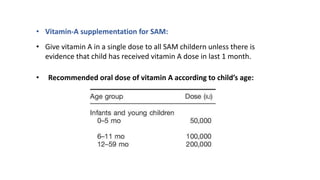 • Vitamin-A supplementation for SAM:
• Give vitamin A in a single dose to all SAM childern unless there is
evidence that child has received vitamin A dose in last 1 month.
• Recommended oral dose of vitamin A according to child’s age:
 