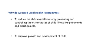 Why do we need Child Health Programmes:
• To reduce the child mortality rate by preventing and
controlling the major causes of child illness like pneumonia
and diarrhoea etc.
• To improve growth and development of child
 
