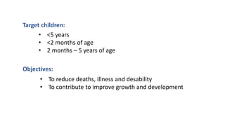 Target children:
• <5 years
• <2 months of age
• 2 months – 5 years of age
Objectives:
• To reduce deaths, illness and desability
• To contribute to improve growth and development
 