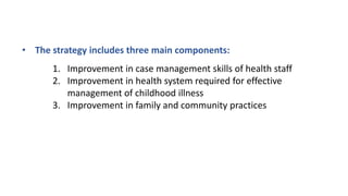 • The strategy includes three main components:
1. Improvement in case management skills of health staff
2. Improvement in health system required for effective
management of childhood illness
3. Improvement in family and community practices
 