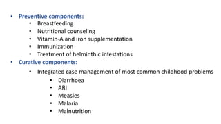 • Preventive components:
• Breastfeeding
• Nutritional counseling
• Vitamin-A and iron supplementation
• Immunization
• Treatment of helminthic infestations
• Curative components:
• Integrated case management of most common childhood problems
• Diarrhoea
• ARI
• Measles
• Malaria
• Malnutrition
 