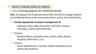 • FACILITY BASED IMNCI (F-IMNCI):
Aim: To empower the health personnel with the skill to manage newborn
and childhood illness at the community level as well as the health facility.
• It’s a training program for health personnel.
• Provide appropriate in-patient management of:
Asphyxia, sepsis, LBW, pneumonia, diarrhoea, malaria,
meningitis, severe malnutrition etc.
• Trainees:
Medical officers and staff nurses at PHCs, FRUs, District
Hospitals, MCH level-I, II, III
• Trainers:
Senior paediatricians, member of dept of pediatrics and
community medicine.
 