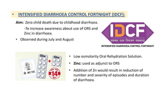 • INTENSIFIED DIARRHOEA CONTROL FORTNIGHT (IDCF):
Aim: Zero child death due to childhood diarrhoea.
-To increase awareness about use of ORS and
Zinc in diarrhoea.
• Observed during July and August
• Low osmolarity Oral Rehydration Solution.
• Zinc: used as adjunct to ORS
• Addition of Zn would result in reduction of
number and severity of episodes and duration
of diarrhoea.
 