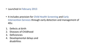 • Launched in February 2013
• It includes provision for Child Health Screening and Early
Intervention Services through early detection and management of
4Ds:
1. Defects at birth
2. Diseases of Childhood
3. Deficiencies
4. Developmental delays and
disabilities
 