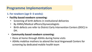 Programme Implementation
1. For newborn (age 0- 6 weeks):
• Facility based newborn screening:
• Screening of birth defects in institutional deliveries
• By ANMs/Medical officers/Gynaecologists
• Birth defects are refer to District Early Intervention Centers (DEIC) in
DH.
• Community based newborn screening:
• Done at home through ASHAs during home visits
• ASHAs mobilise mothers to attend the local Anganwadi Centers for
screening by dedicated mobile health team
 